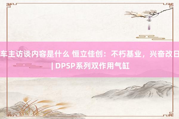 车主访谈内容是什么 恒立佳创：不朽基业，兴奋改日 | DPSP系列双作用气缸