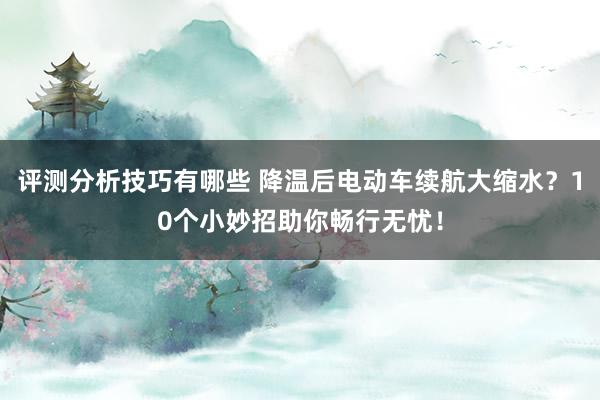 评测分析技巧有哪些 降温后电动车续航大缩水？10个小妙招助你畅行无忧！