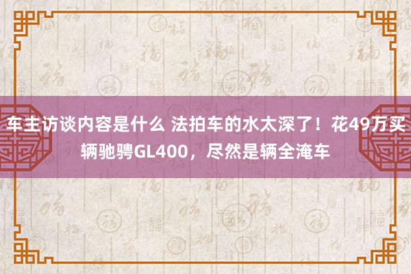 车主访谈内容是什么 法拍车的水太深了！花49万买辆驰骋GL400，尽然是辆全淹车