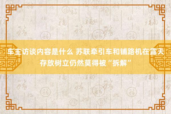 车主访谈内容是什么 苏联牵引车和铺路机在露天存放树立仍然莫得被“拆解”