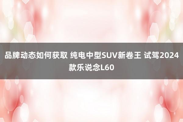 品牌动态如何获取 纯电中型SUV新卷王 试驾2024款乐说念L60