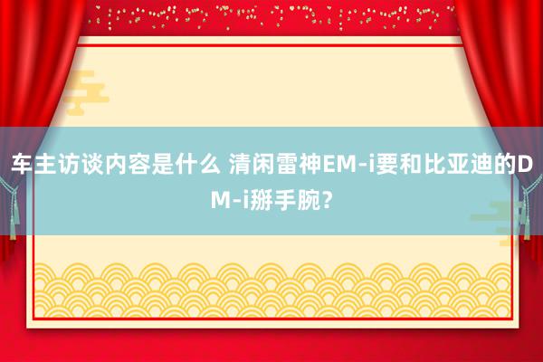 车主访谈内容是什么 清闲雷神EM-i要和比亚迪的DM-i掰手腕？