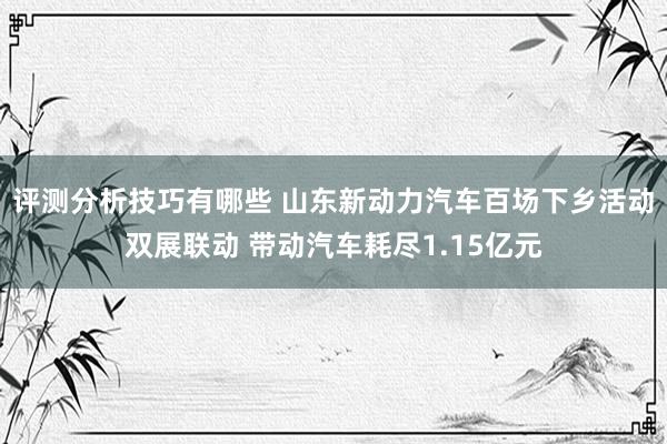 评测分析技巧有哪些 山东新动力汽车百场下乡活动双展联动 带动汽车耗尽1.15亿元