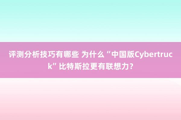 评测分析技巧有哪些 为什么“中国版Cybertruck”比特斯拉更有联想力？