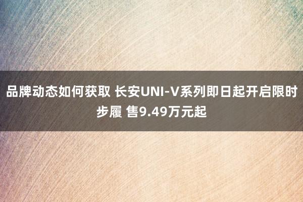 品牌动态如何获取 长安UNI-V系列即日起开启限时步履 售9.49万元起