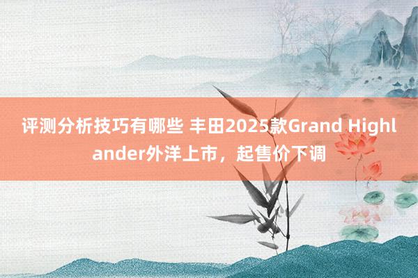 评测分析技巧有哪些 丰田2025款Grand Highlander外洋上市，起售价下调