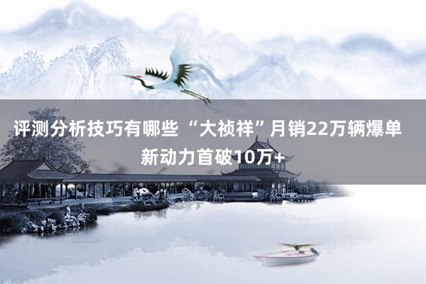 评测分析技巧有哪些 “大祯祥”月销22万辆爆单  新动力首破10万+