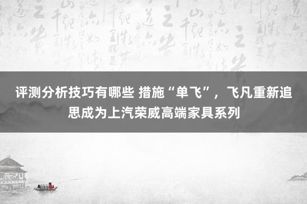 评测分析技巧有哪些 措施“单飞”，飞凡重新追思成为上汽荣威高端家具系列