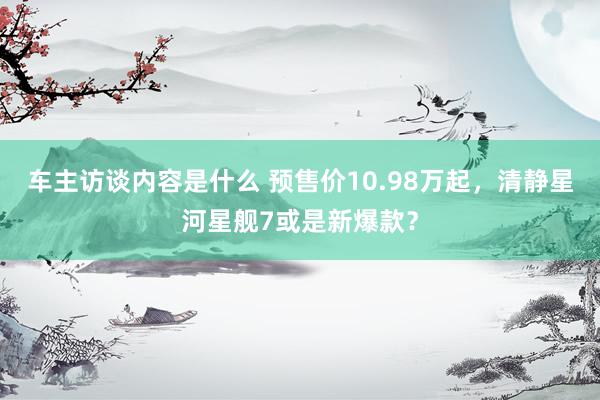 车主访谈内容是什么 预售价10.98万起，清静星河星舰7或是新爆款？