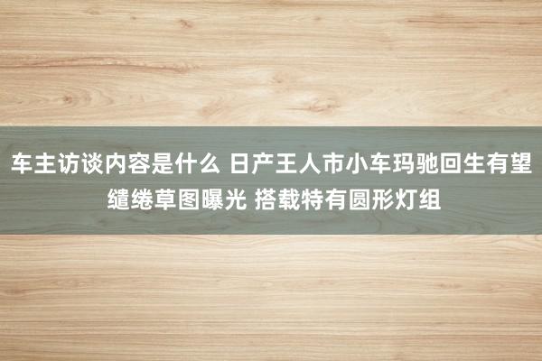 车主访谈内容是什么 日产王人市小车玛驰回生有望 缱绻草图曝光 搭载特有圆形灯组