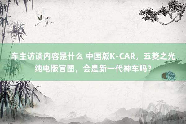 车主访谈内容是什么 中国版K-CAR，五菱之光纯电版官图，会是新一代神车吗？