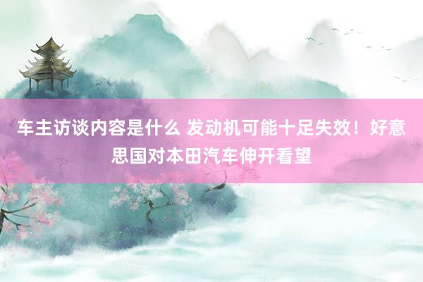 车主访谈内容是什么 发动机可能十足失效！好意思国对本田汽车伸开看望