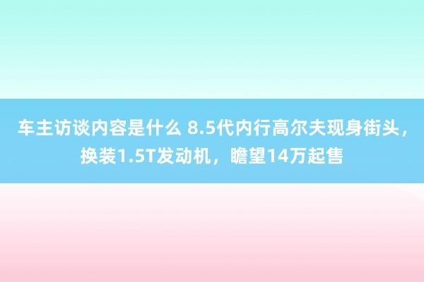 车主访谈内容是什么 8.5代内行高尔夫现身街头，换装1.5T发动机，瞻望14万起售