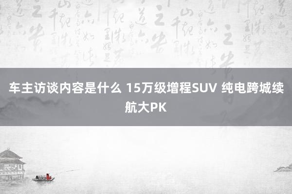 车主访谈内容是什么 15万级增程SUV 纯电跨城续航大PK