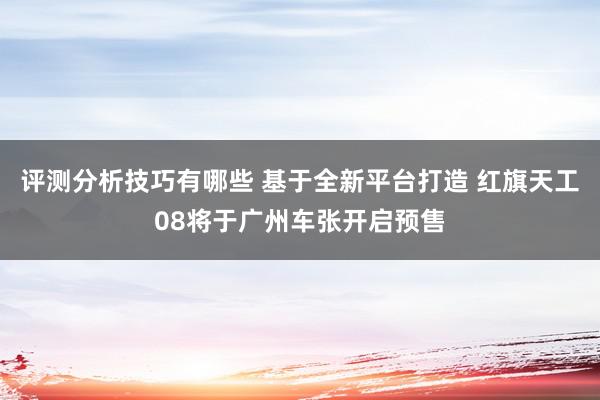 评测分析技巧有哪些 基于全新平台打造 红旗天工08将于广州车张开启预售