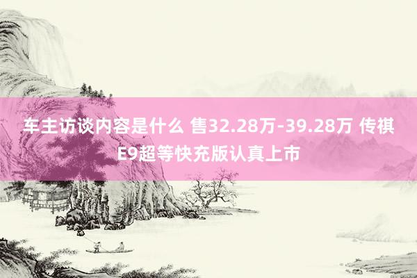 车主访谈内容是什么 售32.28万-39.28万 传祺E9超等快充版认真上市