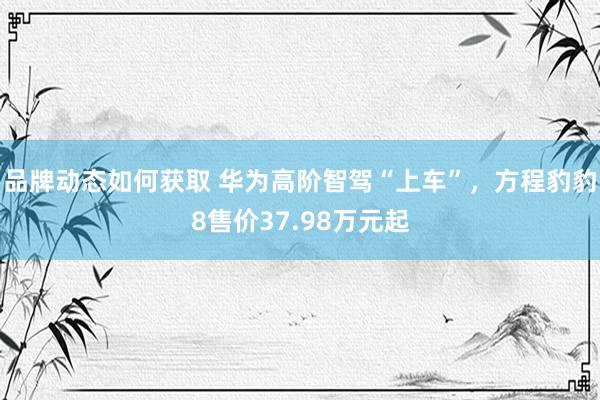 品牌动态如何获取 华为高阶智驾“上车”，方程豹豹8售价37.98万元起