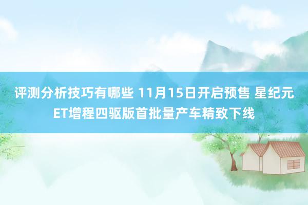 评测分析技巧有哪些 11月15日开启预售 星纪元ET增程四驱版首批量产车精致下线