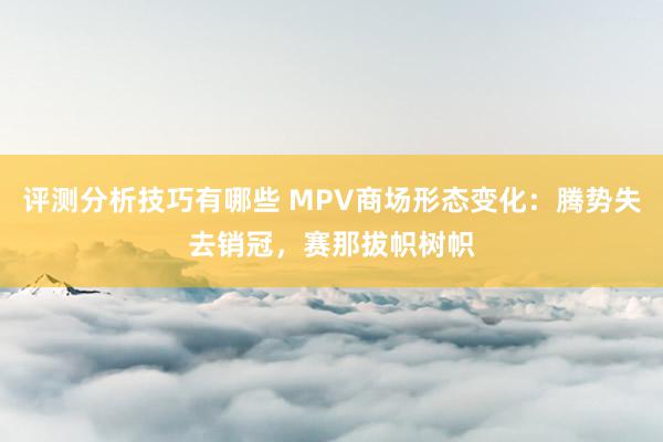 评测分析技巧有哪些 MPV商场形态变化：腾势失去销冠，赛那拔帜树帜