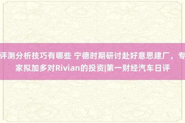 评测分析技巧有哪些 宁德时期研讨赴好意思建厂，专家拟加多对Rivian的投资|第一财经汽车日评