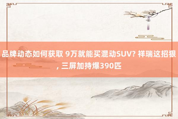 品牌动态如何获取 9万就能买混动SUV? 祥瑞这招狠, 三屏加持爆390匹