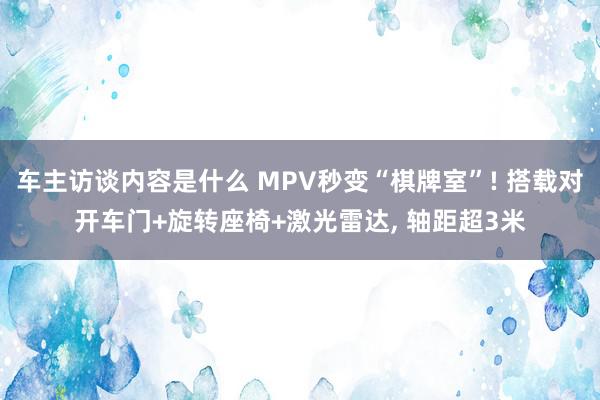 车主访谈内容是什么 MPV秒变“棋牌室”! 搭载对开车门+旋转座椅+激光雷达, 轴距超3米