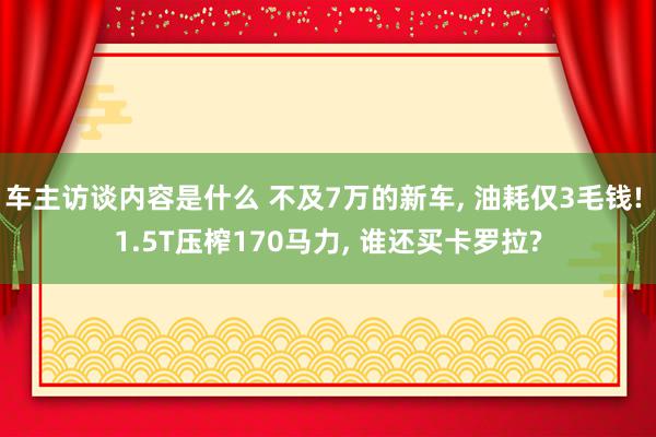 车主访谈内容是什么 不及7万的新车, 油耗仅3毛钱! 1.5T压榨170马力, 谁还买卡罗拉?