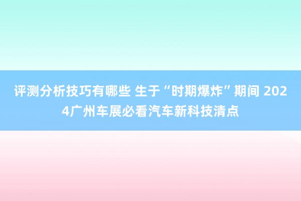 评测分析技巧有哪些 生于“时期爆炸”期间 2024广州车展必看汽车新科技清点