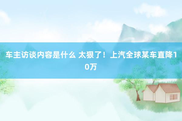 车主访谈内容是什么 太狠了！上汽全球某车直降10万