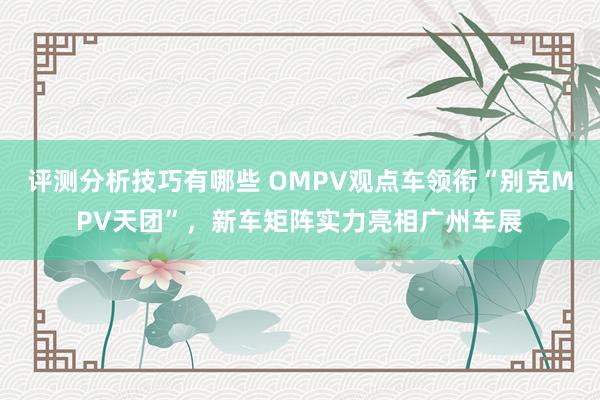 评测分析技巧有哪些 OMPV观点车领衔“别克MPV天团”，新车矩阵实力亮相广州车展