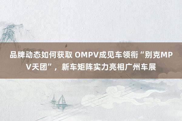 品牌动态如何获取 OMPV成见车领衔“别克MPV天团”，新车矩阵实力亮相广州车展