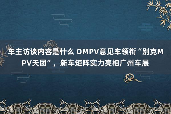 车主访谈内容是什么 OMPV意见车领衔“别克MPV天团”，新车矩阵实力亮相广州车展