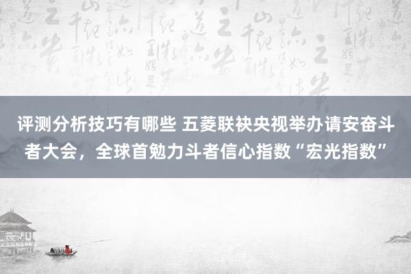 评测分析技巧有哪些 五菱联袂央视举办请安奋斗者大会，全球首勉力斗者信心指数“宏光指数”