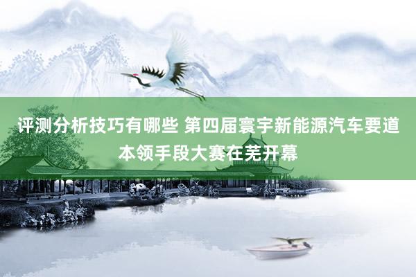 评测分析技巧有哪些 第四届寰宇新能源汽车要道本领手段大赛在芜开幕