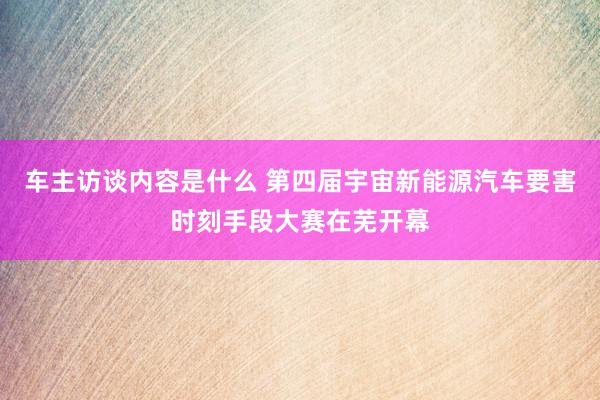 车主访谈内容是什么 第四届宇宙新能源汽车要害时刻手段大赛在芜开幕