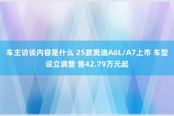 车主访谈内容是什么 25款奥迪A6L/A7上市 车型设立调整 售42.79万元起