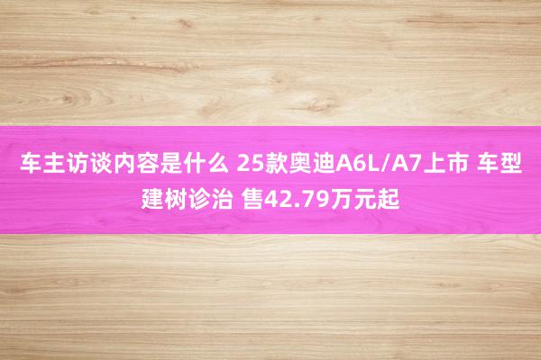 车主访谈内容是什么 25款奥迪A6L/A7上市 车型建树诊治 售42.79万元起