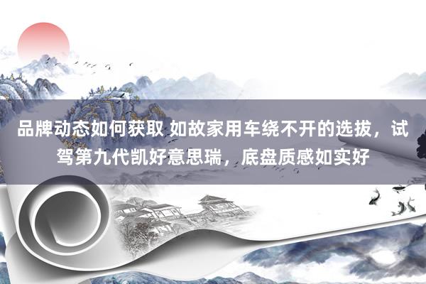 品牌动态如何获取 如故家用车绕不开的选拔，试驾第九代凯好意思瑞，底盘质感如实好