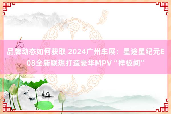 品牌动态如何获取 2024广州车展：星途星纪元E08全新联想打造豪华MPV“样板间”