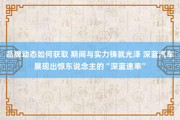 品牌动态如何获取 期间与实力铸就光泽 深蓝汽车展现出惊东说念主的“深蓝速率”