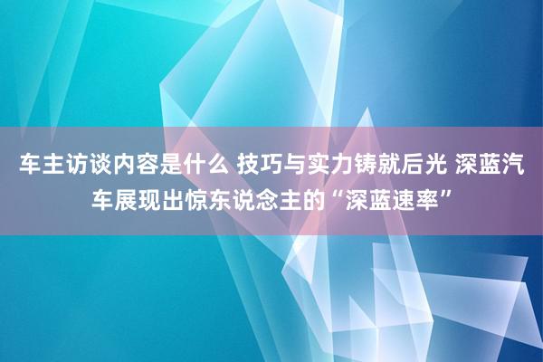 车主访谈内容是什么 技巧与实力铸就后光 深蓝汽车展现出惊东说念主的“深蓝速率”