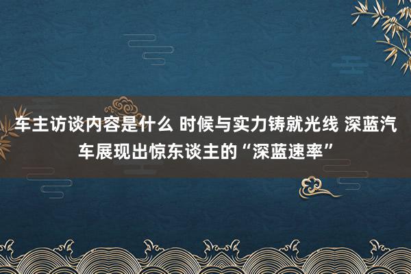 车主访谈内容是什么 时候与实力铸就光线 深蓝汽车展现出惊东谈主的“深蓝速率”