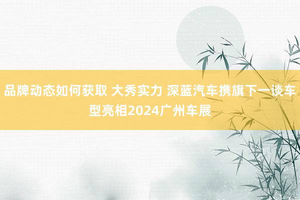 品牌动态如何获取 大秀实力 深蓝汽车携旗下一谈车型亮相2024广州车展