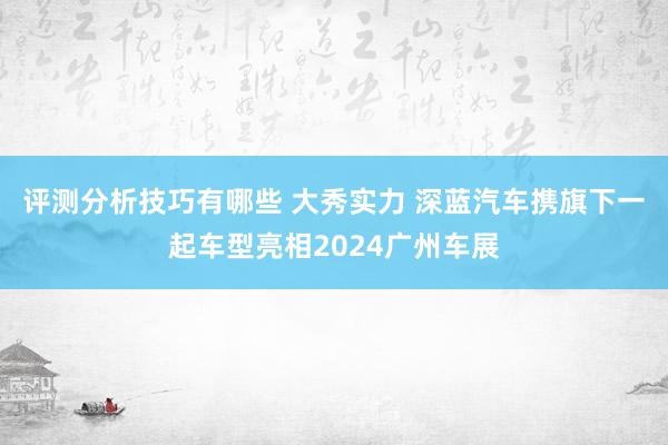 评测分析技巧有哪些 大秀实力 深蓝汽车携旗下一起车型亮相2024广州车展