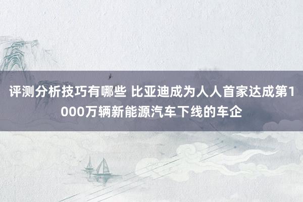 评测分析技巧有哪些 比亚迪成为人人首家达成第1000万辆新能源汽车下线的车企