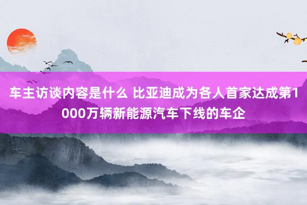 车主访谈内容是什么 比亚迪成为各人首家达成第1000万辆新能源汽车下线的车企