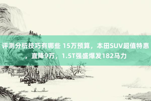 评测分析技巧有哪些 15万预算，本田SUV超值特惠，直降9万，1.5T强盛爆发182马力