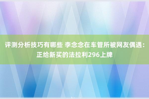 评测分析技巧有哪些 李念念在车管所被网友偶遇：正给新买的法拉利296上牌