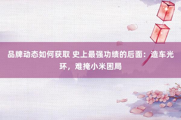 品牌动态如何获取 史上最强功绩的后面：造车光环，难掩小米困局