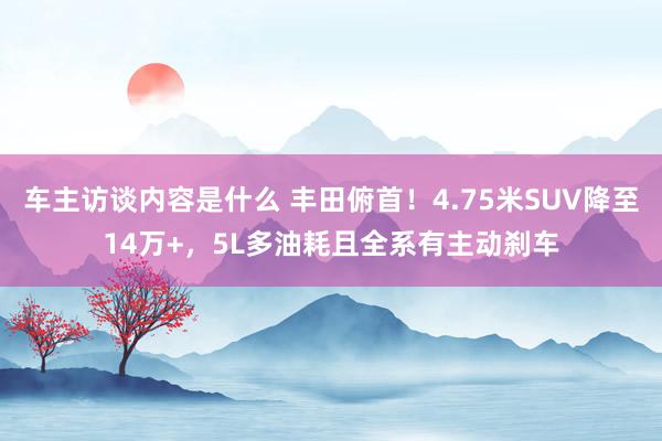 车主访谈内容是什么 丰田俯首！4.75米SUV降至14万+，5L多油耗且全系有主动刹车